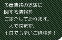 多重債務の返済に関する情報をご紹介しております。一人で悩まず、１日でも早いご相談を！